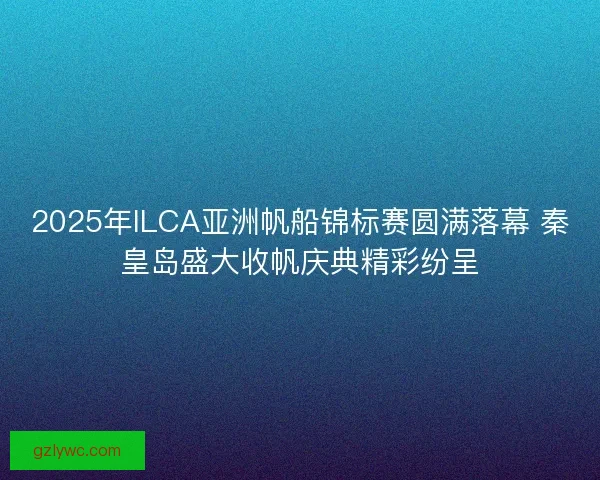 2025年ILCA亚洲帆船锦标赛圆满落幕 秦皇岛盛大收帆庆典精彩纷呈
