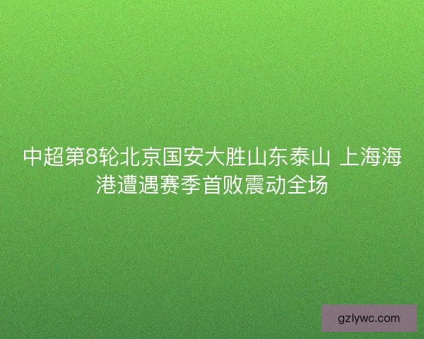 中超第8轮北京国安大胜山东泰山 上海海港遭遇赛季首败震动全场