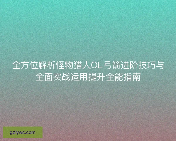 全方位解析怪物猎人OL弓箭进阶技巧与全面实战运用提升全能指南