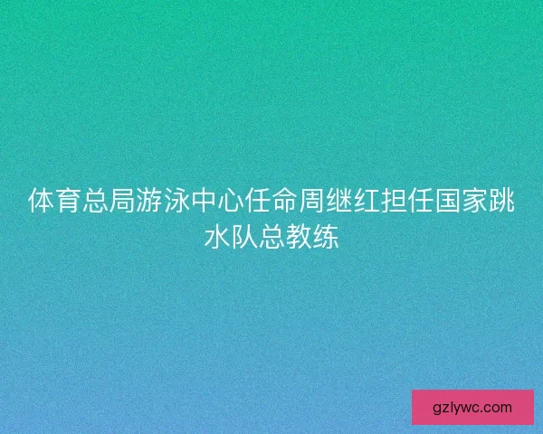 体育总局游泳中心任命周继红担任国家跳水队总教练