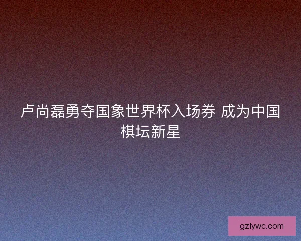 卢尚磊勇夺国象世界杯入场券 成为中国棋坛新星