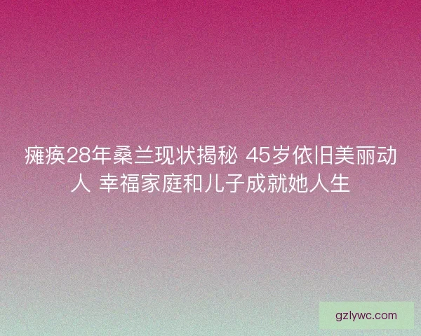 瘫痪28年桑兰现状揭秘 45岁依旧美丽动人 幸福家庭和儿子成就她人生