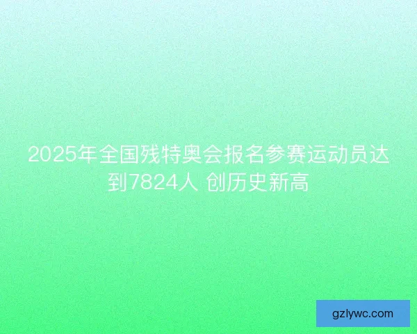 2025年全国残特奥会报名参赛运动员达到7824人 创历史新高
