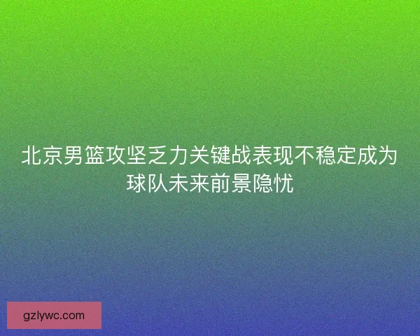 北京男篮攻坚乏力关键战表现不稳定成为球队未来前景隐忧 北京男篮攻坚乏力关键战表现不稳定成为球队未来前景隐忧