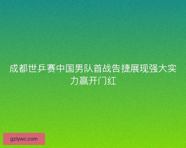 成都世乒赛中国男队首战告捷展现强大实力赢开门红