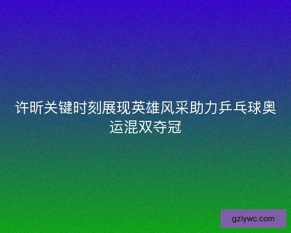 许昕关键时刻展现英雄风采助力乒乓球奥运混双夺冠 许昕关键时刻展现英雄风采助力乒乓球奥运混双夺冠