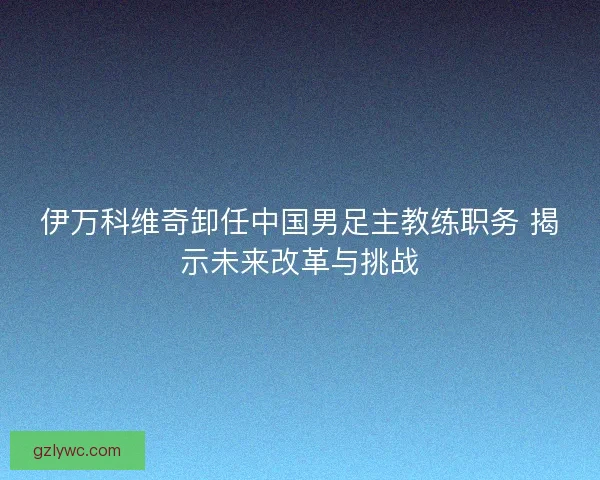 伊万科维奇卸任中国男足主教练职务 揭示未来改革与挑战