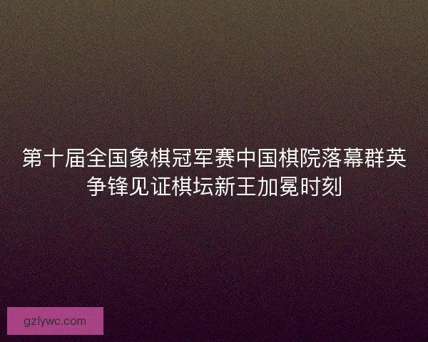 第十届全国象棋冠军赛中国棋院落幕群英争锋见证棋坛新王加冕时刻