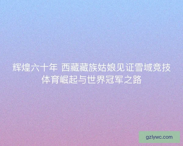 辉煌六十年 西藏藏族姑娘见证雪域竞技体育崛起与世界冠军之路