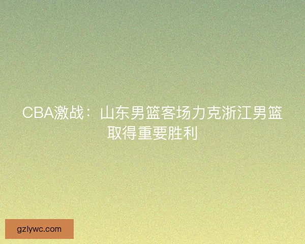 CBA激战:山东男篮客场力克浙江男篮取得重要胜利 CBA激战:山东男篮客场力克浙江男篮取得重要胜利