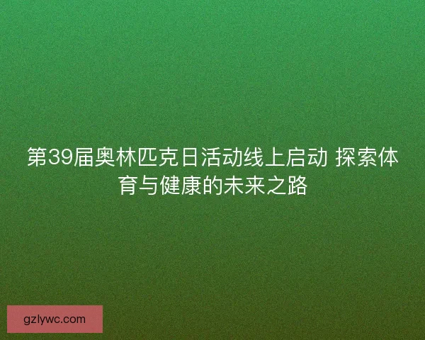 第39届奥林匹克日活动线上启动 探索体育与健康的未来之路 第39届奥林匹克日活动线上启动 探索体育与健康的未来之路