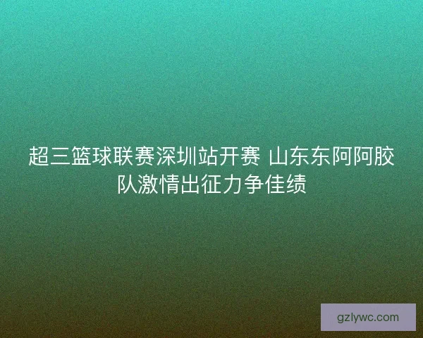 超三篮球联赛深圳站开赛 山东东阿阿胶队激情出征力争佳绩 超三篮球联赛深圳站开赛 山东东阿阿胶队激情出征力争佳绩