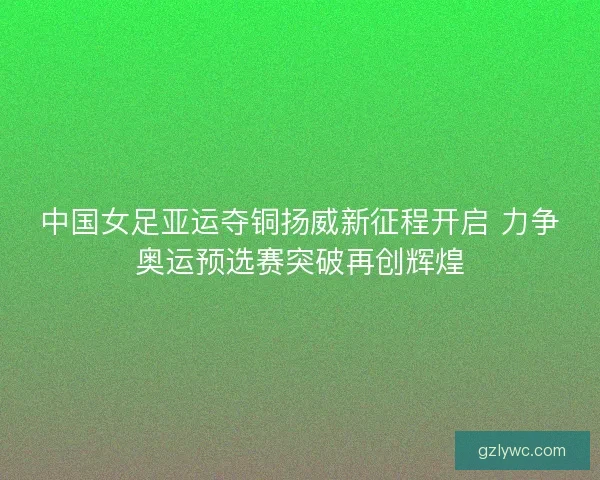 中国女足亚运夺铜扬威新征程开启 力争奥运预选赛突破再创辉煌