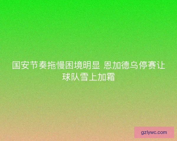 国安节奏拖慢困境明显 恩加德乌停赛让球队雪上加霜