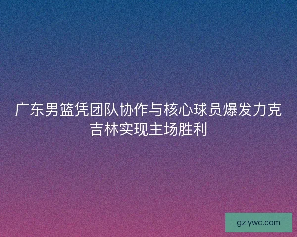 广东男篮凭团队协作与核心球员爆发力克吉林实现主场胜利 广东男篮凭团队协作与核心球员爆发力克吉林实现主场胜利