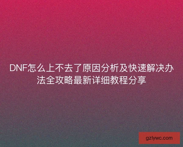 DNF怎么上不去了原因分析及快速解决办法全攻略最新详细教程分享 DNF怎么上不去了原因分析及快速解决办法全攻略最新详细教程分享
