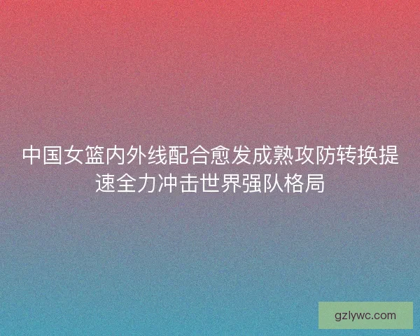 中国女篮内外线配合愈发成熟攻防转换提速全力冲击世界强队格局