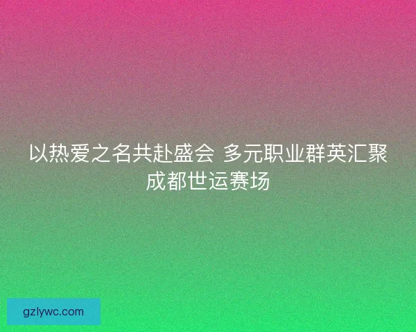 以热爱之名共赴盛会 多元职业群英汇聚成都世运赛场